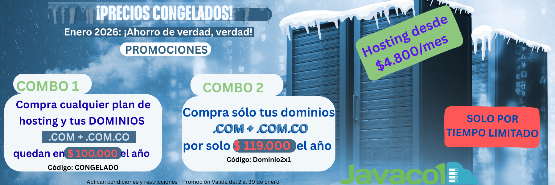 ¿Enero caro? Congelamos nuestros precios¡</p>
<p>Promo 1: Compra CUALQUIER plan de Hosting y tus Dominios (.COM y .COM.CO) te quedan  en $100.000/año.<br />
Código Promocional: CONGELADO</p>
<p>Promo 2: Combo sólo Dominios (.COM + .COM.CO) por $119.000/año. (Precio incluye IVA)<br />
Código Promocional: Dominio2x1</p>
<p>Sólo por tiempo limitado! Del 2 al 31 de enero de 2026.</p>
<p>Dale clic y empieza el año ahorrando de verdad!
